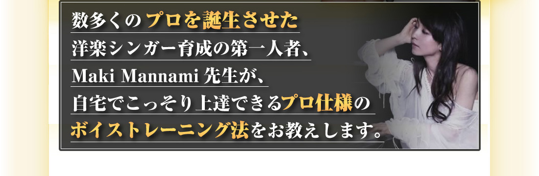 数多くのプロを誕生させた洋楽シンガー育成の第一人者、Maki Mannami先生が、自宅でこっそり上達できるプロ仕様のボイストレーニング法をお教えしえします。