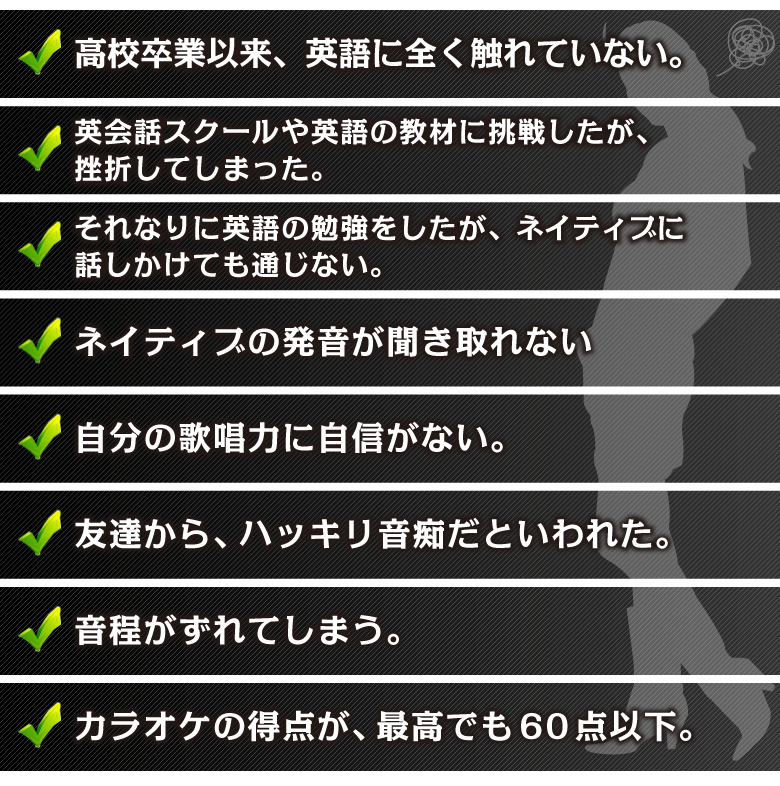 □高校卒業以来、英語に全く触れていない。
□英会話スクールや英語の教材に挑戦したが、挫折してしまった。
□それなりに英語の勉強をしたが、ネイティブに話しかけても通じない。
□ネイティブの発音が聞き取れない。
□自分の歌唱力に自信がない。
□友達から、ハッキリ音痴だといわれた。
□音程がずれてしまう。
□カラオケの得点が、最高でも60点以下。