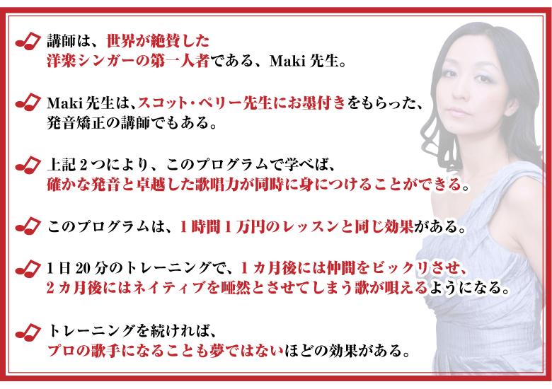 □講師は、世界が絶賛した洋楽シンガーの第一人者である、Maki先生。
□Maki先生は、スコット・ペリー先生にお墨付きをもらった、発音矯正の講師でもある。
□上記2つにより、このプログラムで学べば、確かな発音と卓越した歌唱力が同時に身につけることができる。
□このプログラムは、1時間1万円のレッスンと同じ効果がある。
□1日20分のトレーニングで、1カ月後には仲間をビックリさせ、2カ月後にはネイティブを唖然とさせてしまう歌が唄えるようになる。
□トレーニングを続ければ、プロの歌手になることも夢ではないほどの効果がある。