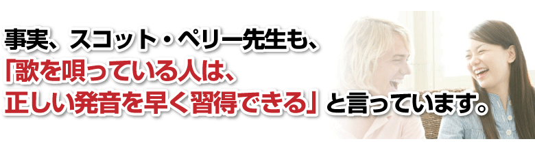 事実、スコット・ペリー先生も、「歌を唄っている人は、正しい発音を早く習得できる」と言っています。