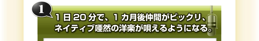 ①1日20分で、1カ月後仲間がビックリ、ネイティブ唖然の洋楽が唄えるようになる。
