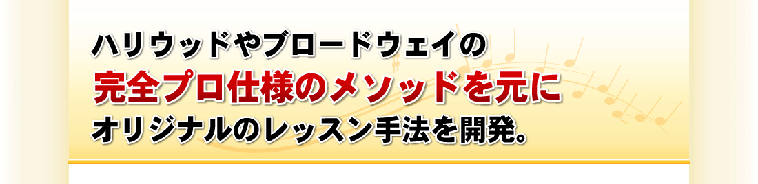 ハリウッドやブロードウェイの完全プロ仕様のメソッドを元に、オリジナルのレッスン手法を開発。