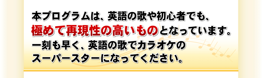 本プログラムは、英語や歌の初心者でも、極めて再現性の高いものとなっています。一刻も早く、英語の歌でカラオケのスーパースターになってください。
