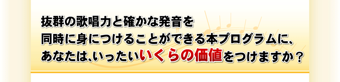 抜群の歌唱力と確かな発音を
同時に身につけることができる本プログラムに、
あなたは、いったいいくらの価値をつけますか？