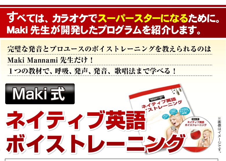 すべては、カラオケでスーパースターになるために。Maki先生が開発したプログラムを紹介します。完璧な発音とプロユースのボイストレーニングを教えられるのはMaki Mannami先生だけ！１つの教材で、呼吸、発声、発音、歌唱法まで学べる！Maki式　ネイティブ英語ボイストレーニング